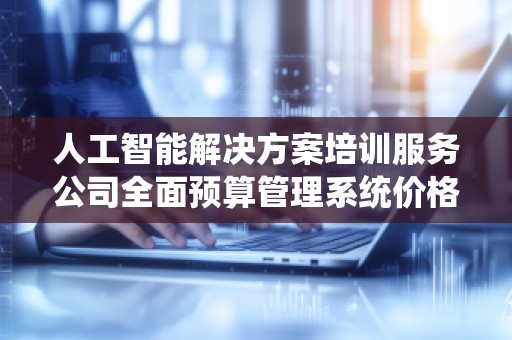 人工智能解决方案培训服务公司全面预算管理系统价格解析