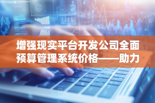 增强现实平台开发公司全面预算管理系统价格——助力企业精准管控,提升效益