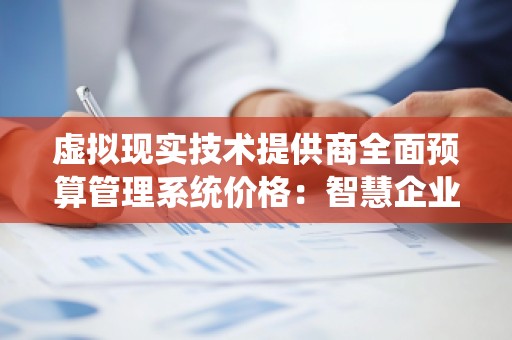 虚拟现实技术提供商全面预算管理系统价格:智慧企业未来的选择