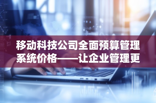 移动科技公司全面预算管理系统价格——让企业管理更智能，提升财务效益