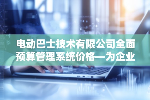 电动巴士技术有限公司全面预算管理系统价格—为企业带来高效预算控制与智慧决策