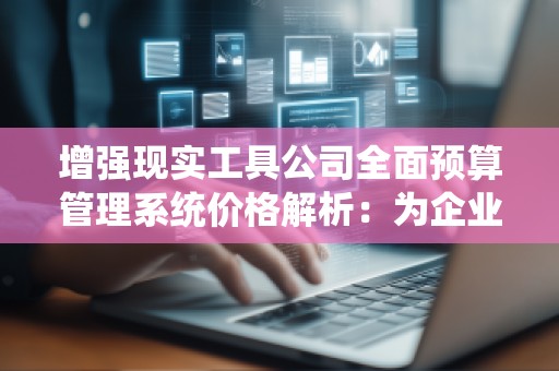 增强现实工具公司全面预算管理系统价格解析：为企业提供高效、***的预算管理解决方案