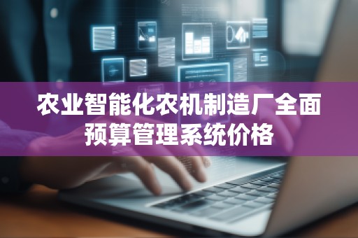 农业智能化农机制造厂全面预算管理系统价格