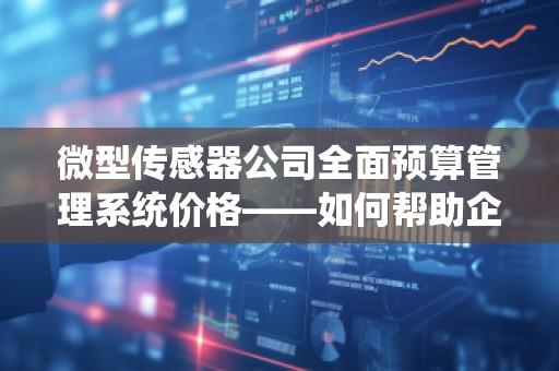 微型传感器公司全面预算管理系统价格——如何帮助企业提升成本控制与决策效率