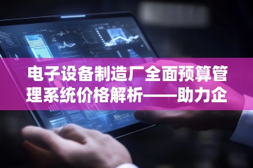 电子设备制造厂全面预算管理系统价格解析——助力企业提升管理效率与决策精准度