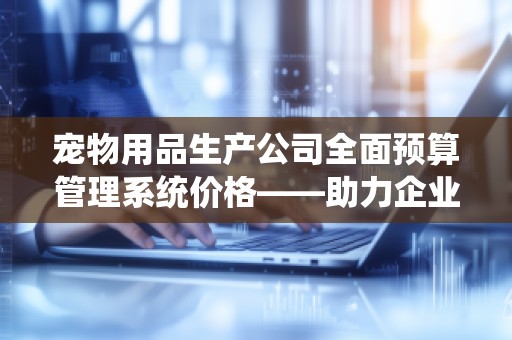 宠物用品生产公司全面预算管理系统价格——助力企业智能化管理，提升盈利水平