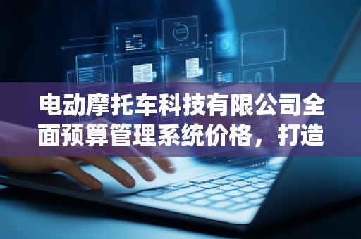 电动摩托车科技有限公司全面预算管理系统价格，打造精细化管理新时代
