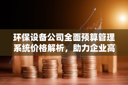 环保设备公司全面预算管理系统价格解析，助力企业高效管理