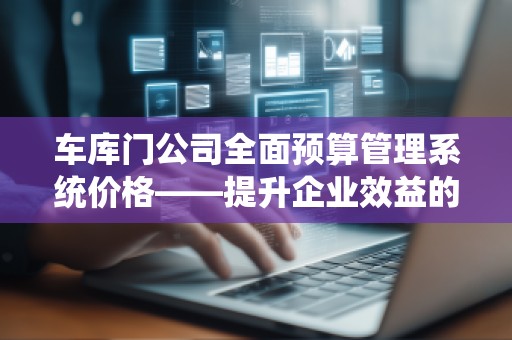 车库门公司全面预算管理系统价格——提升企业效益的关键之选