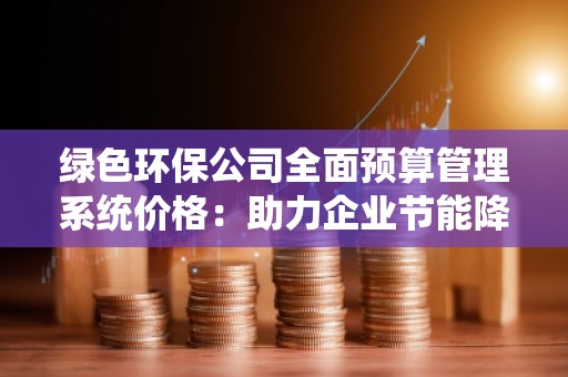 绿色环保公司全面预算管理系统价格:助力企业节能降耗,提升效益