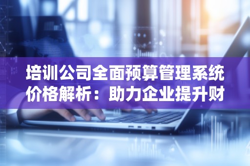 培训公司全面预算管理系统价格解析:助力企业提升财务管理水平