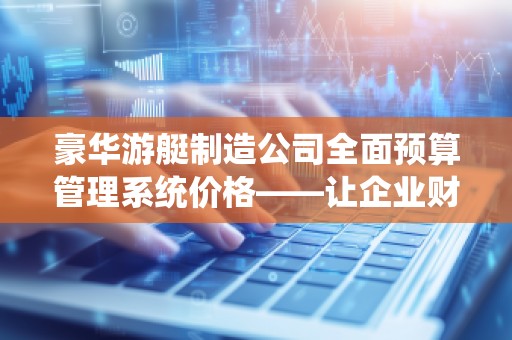 豪华游艇制造公司全面预算管理系统价格——让企业财务更精准,管理更高效