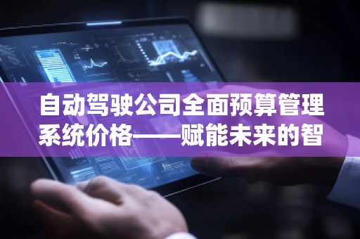 自动驾驶公司全面预算管理系统价格——赋能未来的智能决策