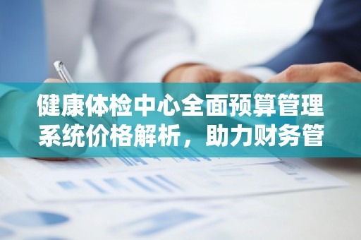 健康体检中心全面预算管理系统价格解析,助力财务管理精准高效