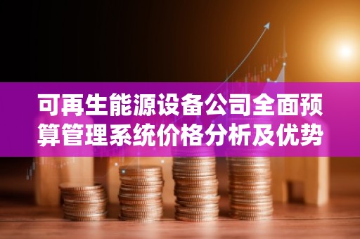 可再生能源设备公司全面预算管理系统价格分析及优势解读