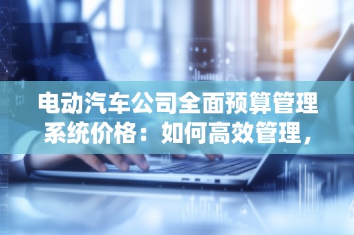 电动汽车公司全面预算管理系统价格:如何高效管理,提升企业竞争力