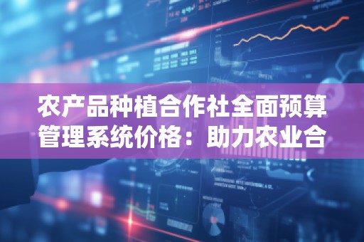 农产品种植合作社全面预算管理系统价格:助力农业合作社实现高效管理与可持续发展