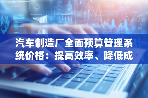 汽车制造厂全面预算管理系统价格:提高效率、降低成本的关键选择