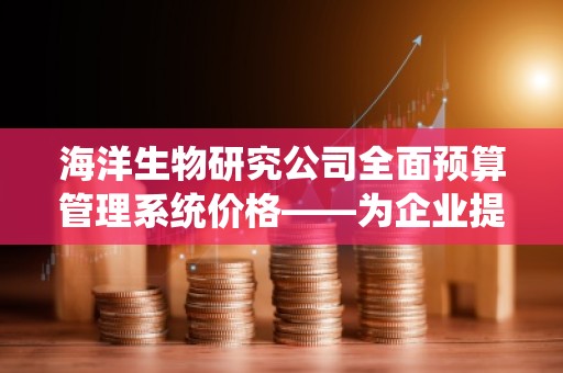 海洋生物研究公司全面预算管理系统价格——为企业提供精准、高效的预算解决方案
