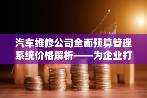 汽车维修公司全面预算管理系统价格解析——为企业打造高效、精细化管理
