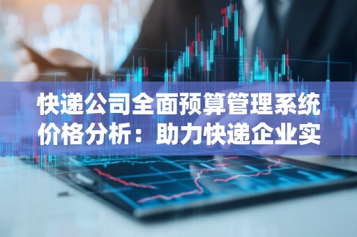 快递公司全面预算管理系统价格分析:助力快递企业实现成本控制与效益提升