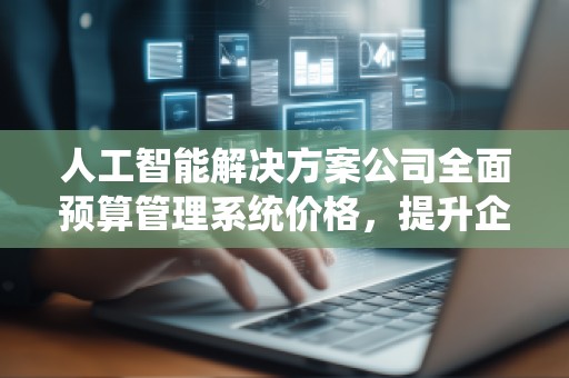 人工智能解决方案公司全面预算管理系统价格,提升企业财务管理效率