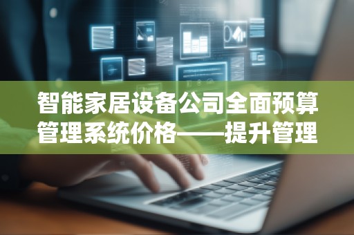 智能家居设备公司全面预算管理系统价格——提升管理效率的投资之选