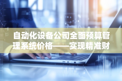 自动化设备公司全面预算管理系统价格——实现精准财务规划,助力企业腾飞