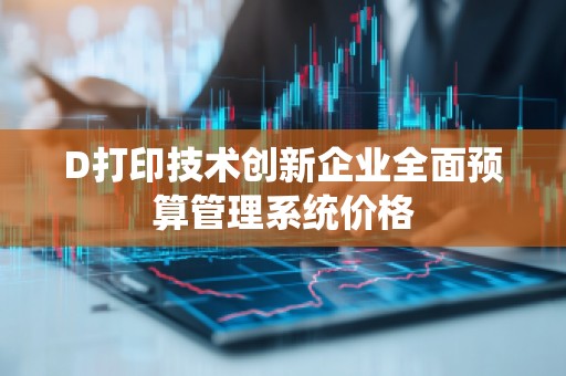 D打印技术创新企业全面预算管理系统价格