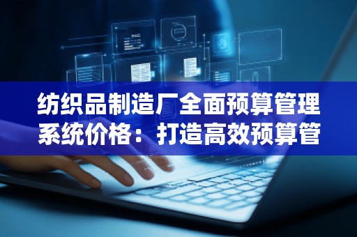 纺织品制造厂全面预算管理系统价格:打造高效预算管理,提升企业竞争力