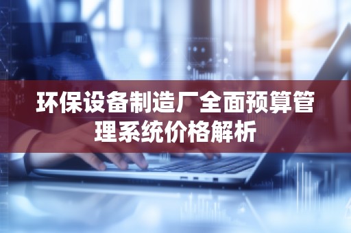 环保设备制造厂全面预算管理系统价格解析