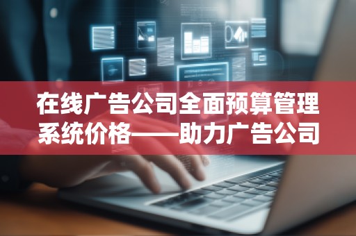 在线广告公司全面预算管理系统价格——助力广告公司提升效益的***选择