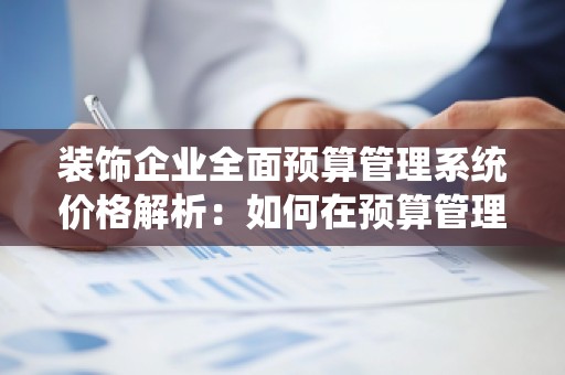 装饰企业全面预算管理系统价格解析：如何在预算管理中实现精细化管理