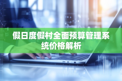 假日度假村全面预算管理系统价格解析