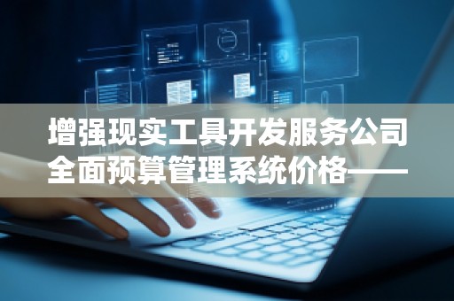 增强现实工具开发服务公司全面预算管理系统价格——助力企业高效管理，优化成本控制