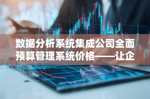 数据分析系统集成公司全面预算管理系统价格——让企业预算管控更智能