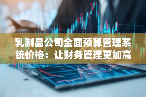 乳制品公司全面预算管理系统价格：让财务管理更加高效精准