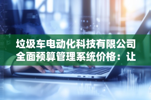 垃圾车电动化科技有限公司全面预算管理系统价格:让智能管理助力企业腾飞