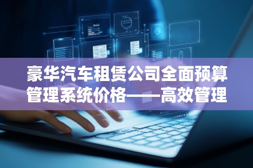 豪华汽车租赁公司全面预算管理系统价格——高效管理、轻松盈利的核心工具