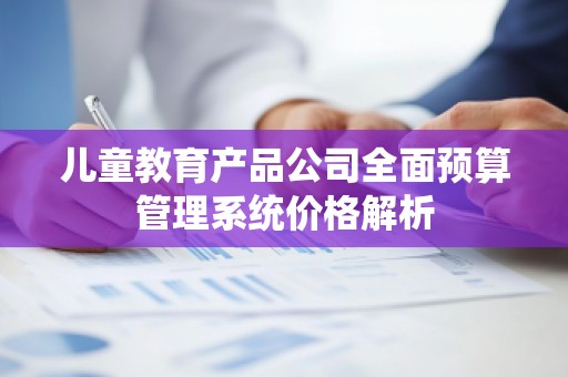 儿童教育产品公司全面预算管理系统价格解析