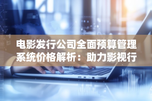 电影发行公司全面预算管理系统价格解析:助力影视行业高效管理