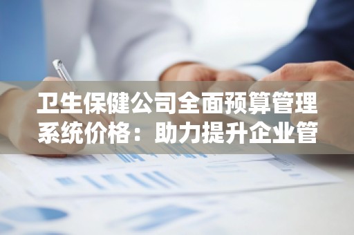 卫生保健公司全面预算管理系统价格:助力提升企业管理效能,优化财务决策