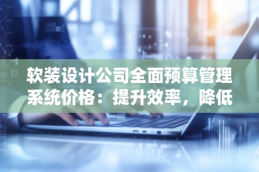 软装设计公司全面预算管理系统价格:提升效率,降低成本