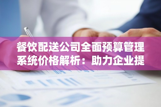 餐饮配送公司全面预算管理系统价格解析:助力企业提升运营效率