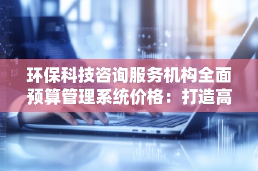 环保科技咨询服务机构全面预算管理系统价格:打造高效管理,助力企业可持续发展