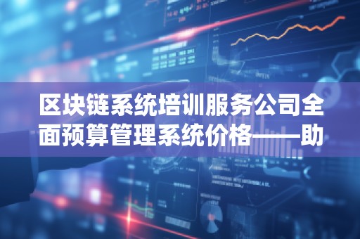 区块链系统培训服务公司全面预算管理系统价格——助力企业财务管理转型