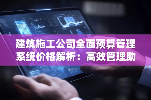 建筑施工公司全面预算管理系统价格解析:高效管理助力企业腾飞
